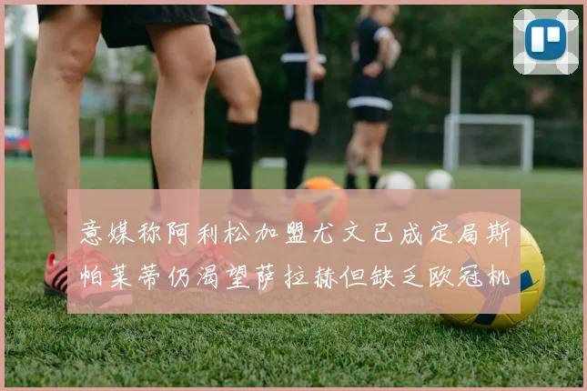 意媒称阿利松加盟尤文已成定局斯帕莱蒂仍渴望萨拉赫但缺乏欧冠机会